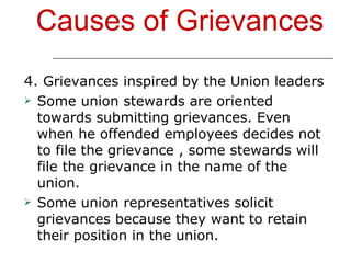 Causes of Grievances 4.  Grievances inspired by the Union leaders Some union stewards are oriented towards submitting grievances. Even when he offended employees decides not to file the grievance , some stewards will file the grievance in the name of the union.  Some union representatives solicit grievances because they want to retain their position in the union. 