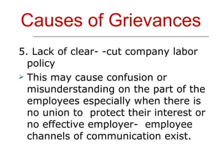 Causes of Grievances 5. Lack of clear- -cut company labor policy This may cause confusion or misunderstanding on the part of the employees especially when there is no union to  protect their interest or no effective employer-  employee channels of communication exist. 