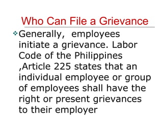 Who Can File a Grievance Generally,  employees initiate a grievance. Labor Code of the Philippines ,Article 225 states that an individual employee or group of employees shall have the right or present grievances to their employer 