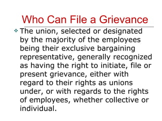 Who Can File a Grievance The union, selected or designated by the majority of the employees being their exclusive bargaining representative, generally recognized as having the right to initiate, file or present grievance, either with regard to their rights as unions under, or with regards to the rights of employees, whether collective or individual. 