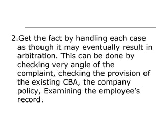 2.Get the fact by handling each case as though it may eventually result in arbitration. This can be done by checking very angle of the complaint, checking the provision of the existing CBA, the company policy, Examining the employee’s record. 