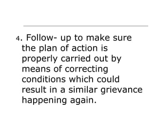 4 . Follow- up to make sure the plan of action is properly carried out by means of correcting conditions which could result in a similar grievance happening again. 
