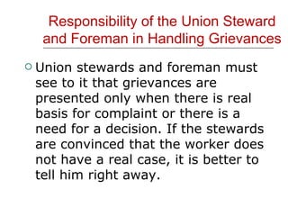 Responsibility of the Union Steward and Foreman in Handling Grievances Union stewards and foreman must see to it that grievances are presented only when there is real basis for complaint or there is a need for a decision. If the stewards are convinced that the worker does not have a real case, it is better to tell him right away. 
