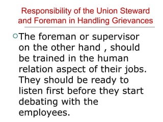 Responsibility of the Union Steward and Foreman in Handling Grievances The foreman or supervisor on the other hand , should be trained in the human relation aspect of their jobs. They should be ready to listen first before they start debating with the employees. 