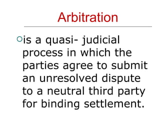 Arbitration is a quasi- judicial process in which the parties agree to submit an unresolved dispute to a neutral third party for binding settlement. 