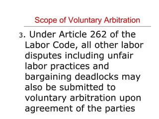 Scope of Voluntary Arbitration 3 . Under Article 262 of the Labor Code, all other labor disputes including unfair labor practices and bargaining deadlocks may also be submitted to voluntary arbitration upon agreement of the parties 