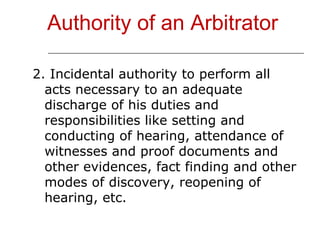 Authority of an Arbitrator 2. Incidental authority to perform all acts necessary to an adequate discharge of his duties and responsibilities like setting and conducting of hearing, attendance of witnesses and proof documents and other evidences, fact finding and other modes of discovery, reopening of hearing, etc. 