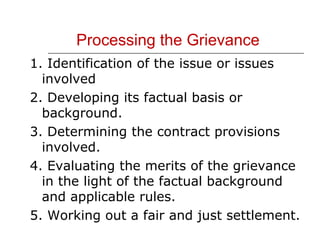 Processing the Grievance 1. Identification of the issue or issues involved 2. Developing its factual basis or background. 3. Determining the contract provisions involved. 4. Evaluating the merits of the grievance in the light of the factual background and applicable rules. 5. Working out a fair and just settlement. 
