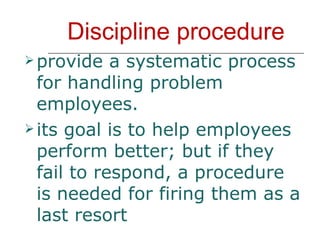 Discipline procedure provide a systematic process for handling problem employees. its goal is to help employees perform better; but if they fail to respond, a procedure is needed for firing them as a last resort 