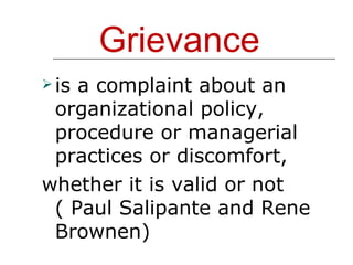 Grievance is a complaint about an organizational policy, procedure or managerial practices or discomfort,  whether it is valid or not ( Paul Salipante and Rene Brownen) 