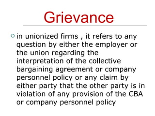 Grievance in unionized firms , it refers to any question by either the employer or the union regarding the interpretation of the collective bargaining agreement or company personnel policy or any claim by either party that the other party is in violation of any provision of the CBA or company personnel policy 