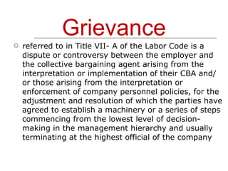 Grievance referred to in Title VII- A of the Labor Code is a dispute or controversy between the employer and the collective bargaining agent arising from the interpretation or implementation of their CBA and/ or those arising from the interpretation or enforcement of company personnel policies, for the adjustment and resolution of which the parties have agreed to establish a machinery or a series of steps commencing from the lowest level of decision- making in the management hierarchy and usually terminating at the highest official of the company 
