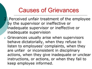 Some union representatives solicit grievances because they want to retain their position in the union.Causes of Grievances5. Lack of clear- -cut company labor policyThis may cause confusion or misunderstanding on the part of the employees especially when there is no union to  protect their interest or no effective employer-  employee channels of communication exist.Who Can File a GrievanceGenerally,  employees initiate a grievance. Labor Code of the Philippines ,Article 225 states that an individual employee or group of employees shall have the right or present grievances to their employerWho Can File a GrievanceThe union, selected or designated by the majority of the employees being their exclusive bargaining representative, generally recognized as having the right to initiate, file or present grievance, either with regard to their rights as unions under, or with regards to the rights of employees, whether collective or individual.Who Can File a GrievanceThirdly, while employers do not as general rule initiate a grievance, it would be prudent to include in the CBA granting the employer such right, especially in cases where the employer may wish to use the grievance machinery to resolve a question over a vague  or indefinite provision of a CBA