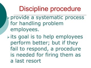 its goal is to help employees perform better; but if they fail to respond, a procedure is needed for firing them as a last resortGrievanceis a complaint about an organizational policy, procedure or managerial practices or discomfort, whether it is valid or not ( Paul Salipante and Rene Brownen)