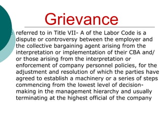 Causes of Grievances1. Differing application and interpretation of the Collective Bargaining AgreementGrievance frequently arise due to unclear contractual language that creates differing interpretation, application and administration of its provision . Causes of Grievances2. Perceived unfair treatment of the employee by the supervisor or ineffective or inadequate supervisor or ineffective or inadequate supervision Grievances usually arise when supervisors behave dictatorially, when they refuse to listen to employees’ complaints, when they are unfair  or inconsistent in disciplinary actions, when they give inadequate or unclear  instructions, or actions, or when they fail to keep employee informed.Causes of Grievances3. Violation by management of the labor of agreement or violation of the law 