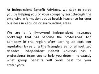 At Independent Benefit Advisors, we seek to serve
you by helping you or your company sort through the
extensive information about health insurance for your
business in Zebulon or surrounding areas.
We are a family-owned independent insurance
brokerage that has become the professional top
company in the region after earning an excellent
reputation by serving the Triangle area for almost two
decades. Independent Benefit Advisors has a
professional team you to help you determine exactly
what group benefits will work best for your
employees.
 