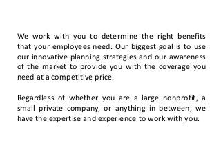 We work with you to determine the right benefits
that your employees need. Our biggest goal is to use
our innovative planning strategies and our awareness
of the market to provide you with the coverage you
need at a competitive price.
Regardless of whether you are a large nonprofit, a
small private company, or anything in between, we
have the expertise and experience to work with you.
 