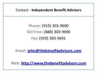 Contact - Independent Benefit Advisors
Phone: (919) 303-9690
Toll Free: (888) 303-9690
Fax: (919) 303-9691
Email: john@thebenefitadvisors.com
Web: http://www.thebenefitadvisors.com
 