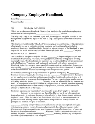 Company Employee Handbook
Issue Date: ____________
Version Number: __________


TO __________ COMPANY EMPLOYEES:
This is our new Employee Handbook. Please review it and sign the attached acknowledgment
and drop the acknowledgment in __________________________’s in box.
You may keep a copy of the Handbook if you wish, but a copy will always be available to you
through the HR department. If you do not wish to keep a copy, please return the Handbook to
HR.
This Employee Handbook (the “Handbook”) was developed to describe some of the expectations
of our employees and to outline the policies, programs, and benefits available to eligible
employees. Employees should familiarize themselves with the contents of the Handbook as soon
as possible, for it will answer many questions about employment with __________ Company.
INTRODUCTORY STATEMENT
This Handbook is designed to acquaint you with __________ Company and provide you with
information about working conditions, employee benefits, and some of the policies affecting
your employment. This Handbook is not a contract and is not intended to create any contractual
or legal obligations. You should read, understand, and comply with all provisions of the
Handbook. It describes many of your responsibilities as an employee and outlines the programs
developed by __________ Company to benefit employees. One of our objectives is to provide a
work environment that is conducive to both personal and professional growth.
No Handbook can anticipate every circumstance or question about policy. As __________
Company continues to grow, the need may arise and __________ Company reserves the right to
revise, supplement, or rescind any policies or portion of the Handbook from time to time as it
deems appropriate, in its sole and absolute discretion. The only exception is our employment-at-
will policy permitting you or __________ Company to end our relationship for any reason at any
time. The employment-at-will policy cannot be changed except in a written agreement signed by
both you and the President of the Company. Employees will, of course, be notified of such
changes to the Handbook as they occur.
Customers are among our organization’s most valuable assets. Every employee represents
__________ Company to our customers and the public. The way we do our jobs presents an
image of our entire organization. Customers judge all of us by how they are treated with each
employee contact. Therefore, one of our first business priorities is to assist any customer or
potential customer. Nothing is more important than being courteous, friendly, helpful, and
prompt in the attention you give to customers.
__________ Company will provide customer relations and services training to all employees
with extensive customer contact. Our personal contact with the public, our manners on the
telephone, and the communications we send to customers are a reflection not only of ourselves,
but also of the professionalism of __________ Company. Positive customer relations not only
enhance the public’s perception or image of __________ Company, but also pay off in greater
customer loyalty and increased sales and profit.
 