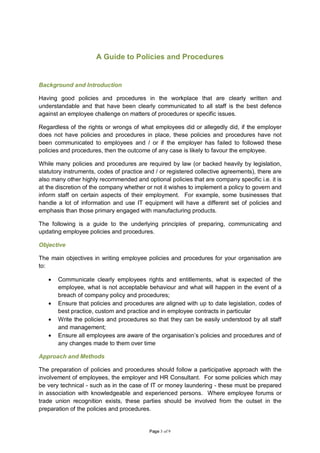 A Guide to Policies and Procedures


Background and Introduction

Having good policies and procedures in the workplace that are clearly written and
understandable and that have been clearly communicated to all staff is the best defence
against an employee challenge on matters of procedures or specific issues.

Regardless of the rights or wrongs of what employees did or allegedly did, if the employer
does not have policies and procedures in place, these policies and procedures have not
been communicated to employees and / or if the employer has failed to followed these
policies and procedures, then the outcome of any case is likely to favour the employee.

While many policies and procedures are required by law (or backed heavily by legislation,
statutory instruments, codes of practice and / or registered collective agreements), there are
also many other highly recommended and optional policies that are company specific i.e. it is
at the discretion of the company whether or not it wishes to implement a policy to govern and
inform staff on certain aspects of their employment. For example, some businesses that
handle a lot of information and use IT equipment will have a different set of policies and
emphasis than those primary engaged with manufacturing products.

The following is a guide to the underlying principles of preparing, communicating and
updating employee policies and procedures.

Objective

The main objectives in writing employee policies and procedures for your organisation are
to:

   •   Communicate clearly employees rights and entitlements, what is expected of the
       employee, what is not acceptable behaviour and what will happen in the event of a
       breach of company policy and procedures;
   •   Ensure that policies and procedures are aligned with up to date legislation, codes of
       best practice, custom and practice and in employee contracts in particular
   •   Write the policies and procedures so that they can be easily understood by all staff
       and management;
   •   Ensure all employees are aware of the organisation’s policies and procedures and of
       any changes made to them over time

Approach and Methods

The preparation of policies and procedures should follow a participative approach with the
involvement of employees, the employer and HR Consultant. For some policies which may
be very technical - such as in the case of IT or money laundering - these must be prepared
in association with knowledgeable and experienced persons. Where employee forums or
trade union recognition exists, these parties should be involved from the outset in the
preparation of the policies and procedures.


                                          Page 3 of 9
 