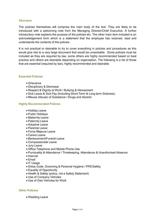 Structure

The policies themselves will comprise the main body of the text. They are likely to be
introduced with a welcoming note from the Managing Director/Chief Executive. A further
introductory note explains the purpose of the policies etc. The other main item included is an
acknowledgement form which is a statement that the employee has received, read and
understands the contents of the policies.

It is not practical or desirable to try to cover everything in policies and procedures as this
would give rise to a very large document that would be unworkable. Some policies must be
included as they are required by law, some others are highly recommended based on best
practice and others are desirable depending on organisation. The following is a list of those
that are essential (required by law), highly recommended and desirable.



Essential Policies

     • Grievance
     • Disciplinary & Dismissal
     • Respect & Dignity at Work / Bullying & Harassment
     • Sick Leave & Sick Pay (Including Short-Term & Long term Sickness)
     • Misuse (Abuse) of Substance / Drugs and Alcohol

Highly Recommended Policies

     • Holiday Leave
     • Public Holidays
     • Maternity Leave
     • Paternity Leave
     • Adoptive Leave
     • Parental Leave
     • Force Majeure Leave
     • Carers Leave
     • Bereavement/Funeral Leave
     • Compassionate Leave
     • Jury Leave
     • Office Telephone and Mobile Phone Use
     • Punctuality & Attendance / Timekeeping, Attendance & Unauthorised Absence
     • Internet
     • Email
     • IT Usage
     • Dress Code, Grooming & Personal Hygiene / PPE/Safety
     • Equality of Opportunity
     • Health & Safety (policy, not a Safety Statement)
     • Use of Company Vehicles
     • Use of Own Vehicles for Work


Other Policies

     • Wedding Leave



                                          Page 4 of 9
 