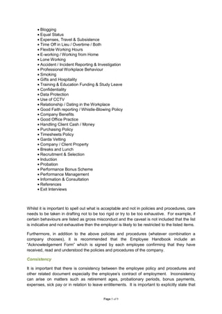 • Blogging
      • Equal Status
      • Expenses, Travel & Subsistence
      • Time Off in Lieu / Overtime / Both
      • Flexible Working Hours
      • E-working / Working from Home
      • Lone Working
      • Accident / Incident Reporting & Investigation
      • Professional Workplace Behaviour
      • Smoking
      • Gifts and Hospitality
      • Training & Education Funding & Study Leave
      • Confidentiality
      • Data Protection
      • Use of CCTV
      • Relationship / Dating in the Workplace
      • Good Faith reporting / Whistle-Blowing Policy
      • Company Benefits
      • Good Office Practice
      • Handling Client Cash / Money
      • Purchasing Policy
      • Timesheets Policy
      • Garda Vetting
      • Company / Client Property
      • Breaks and Lunch
      • Recruitment & Selection
      • Induction
      • Probation
      • Performance Bonus Scheme
      • Performance Management
      • Information & Consultation
      • References
      • Exit Interviews



Whilst it is important to spell out what is acceptable and not in policies and procedures, care
needs to be taken in drafting not to be too rigid or try to be too exhaustive. For example, if
certain behaviours are listed as gross misconduct and the caveat is not included that the list
is indicative and not exhaustive then the employer is likely to be restricted to the listed items.

Furthermore, in addition to the above policies and procedures (whatever combination a
company chooses), it is recommended that the Employee Handbook include an
“Acknowledgement Form” which is signed by each employee confirming that they have
received, read and understood the policies and procedures of the company.

Consistency

It is important that there is consistency between the employee policy and procedures and
other related document especially the employee’s contract of employment. Inconsistency
can arise on matters such as retirement ages, probationary periods, bonus payments,
expenses, sick pay or in relation to leave entitlements. It is important to explicitly state that


                                            Page 5 of 9
 