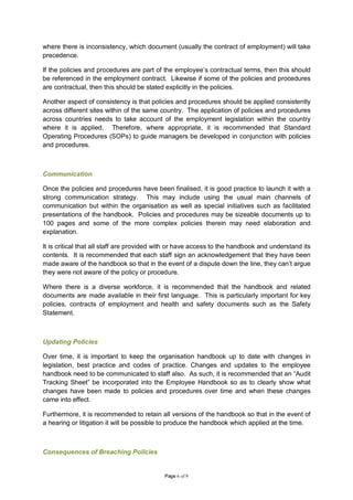 where there is inconsistency, which document (usually the contract of employment) will take
precedence.

If the policies and procedures are part of the employee’s contractual terms, then this should
be referenced in the employment contract. Likewise if some of the policies and procedures
are contractual, then this should be stated explicitly in the policies.

Another aspect of consistency is that policies and procedures should be applied consistently
across different sites within of the same country. The application of policies and procedures
across countries needs to take account of the employment legislation within the country
where it is applied. Therefore, where appropriate, it is recommended that Standard
Operating Procedures (SOPs) to guide managers be developed in conjunction with policies
and procedures.



Communication

Once the policies and procedures have been finalised, it is good practice to launch it with a
strong communication strategy. This may include using the usual main channels of
communication but within the organisation as well as special initiatives such as facilitated
presentations of the handbook. Policies and procedures may be sizeable documents up to
100 pages and some of the more complex policies therein may need elaboration and
explanation.

It is critical that all staff are provided with or have access to the handbook and understand its
contents. It is recommended that each staff sign an acknowledgement that they have been
made aware of the handbook so that in the event of a dispute down the line, they can’t argue
they were not aware of the policy or procedure.

Where there is a diverse workforce, it is recommended that the handbook and related
documents are made available in their first language. This is particularly important for key
policies, contracts of employment and health and safety documents such as the Safety
Statement.



Updating Policies

Over time, it is important to keep the organisation handbook up to date with changes in
legislation, best practice and codes of practice. Changes and updates to the employee
handbook need to be communicated to staff also. As such, it is recommended that an “Audit
Tracking Sheet” be incorporated into the Employee Handbook so as to clearly show what
changes have been made to policies and procedures over time and when these changes
came into effect.

Furthermore, it is recommended to retain all versions of the handbook so that in the event of
a hearing or litigation it will be possible to produce the handbook which applied at the time.



Consequences of Breaching Policies


                                            Page 6 of 9
 