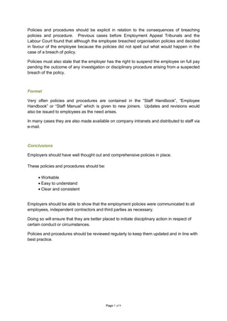 Policies and procedures should be explicit in relation to the consequences of breaching
policies and procedure. Previous cases before Employment Appeal Tribunals and the
Labour Court found that although the employee breached organisation policies and decided
in favour of the employee because the policies did not spell out what would happen in the
case of a breach of policy.

Policies must also state that the employer has the right to suspend the employee on full pay
pending the outcome of any investigation or disciplinary procedure arising from a suspected
breach of the policy.



Format

Very often policies and procedures are contained in the “Staff Handbook”, “Employee
Handbook” or “Staff Manual” which is given to new joiners. Updates and revisions would
also be issued to employees as the need arises.

In many cases they are also made available on company intranets and distributed to staff via
e-mail.



Conclusions

Employers should have well thought out and comprehensive policies in place.

These policies and procedures should be:

      • Workable
      • Easy to understand
      • Clear and consistent


Employers should be able to show that the employment policies were communicated to all
employees, independent contractors and third parties as necessary.

Doing so will ensure that they are better placed to initiate disciplinary action in respect of
certain conduct or circumstances.

Policies and procedures should be reviewed regularly to keep them updated and in line with
best practice.




                                             Page 7 of 9
 