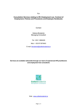For

     Consultation Services relating to HR, Employment Law, Contract of
      Employment, Policies and Procedures and Employee Handbooks




                                     Contact


                               Helena Broderick
                              Managing Consultant


                               Tel: +353 1 8666426

                              Mob: + 353 87 9074843

                       E-mail: hbroderick@collierbroderick.ie




Services are available nationwide through our team of experienced HR practitioners
                          and employment law consultants




                           Web: www.collierbroderick.ie




                                     Page 8 of 9
 