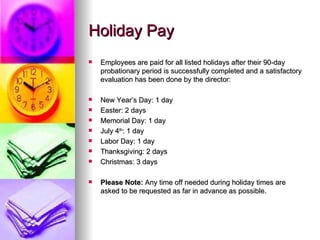 Holiday Pay  Employees are paid for all listed holidays after their 90-day probationary period is successfully completed and a satisfactory evaluation has been done by the director:  New Year’s Day: 1 day Easter: 2 days Memorial Day: 1 day July 4 th : 1 day Labor Day: 1 day Thanksgiving: 2 days Christmas: 3 days Please Note:  Any time off needed during holiday times are asked to be requested as far in advance as possible.  