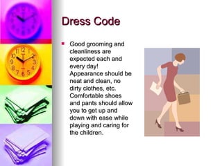 Dress Code Good grooming and cleanliness are expected each and every day! Appearance should be neat and clean, no dirty clothes, etc. Comfortable shoes and pants should allow you to get up and down with ease while playing and caring for the children.  