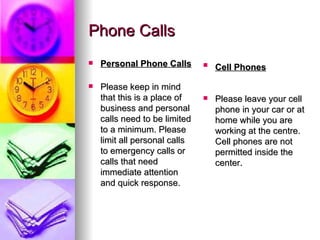 Phone Calls Personal Phone Calls Please keep in mind that this is a place of business and personal calls need to be limited to a minimum. Please limit all personal calls to emergency calls or calls that need immediate attention and quick response.  Cell Phones   Please leave your cell phone in your car or at home while you are working at the centre. Cell phones are not permitted inside the center.  