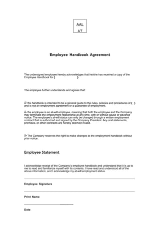 AAL
                                             AT




                     Employee Handbook Agreement




The undersigned employee hereby acknowledges that he/she has received a copy of the
Employee Handbook for {                 }.



The employee further understands and agrees that:



Â• the handbook is intended to be a general guide to the rules, policies and procedures of { }
and is not an employment agreement or a guarantee of employment.

Â• the employee is an at-will employee, meaning that both the employee and the Company
may terminate the employment relationship at any time, with or without cause or advance
notice. The employee’s at-will status can only be changed through a written employment
contract that is authorized and signed by the Company President. Any oral statements,
promises, or other contracts are hereby deemed invalid.



Â• The Company reserves the right to make changes to the employment handbook without
prior notice.




Employee Statement


I acknowledge receipt of the Company’s employee handbook and understand that it is up to
me to read and familiarize myself with its contents. I have read and understood all of the
above information, and I acknowledge my at-will employment status.

__________________________________________________________________________

Employee Signature

__________________________________________________________________________

Print Name

________________________________

Date
 