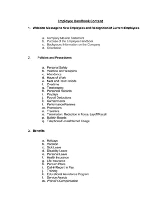 Employee Handbook Content
1. Welcome Message to New Employees and Recognition of Current Employees
a. Company Mission Statement
b. Purpose of the Employee Handbook
c. Background Information on the Company
d. Orientation
2. Policies and Procedures
a. Personal Safety
b. Violence and Weapons
c. Attendance
d. Hours of Work
e. Meal and Rest Periods
f. Overtime
g. Timekeeping
h. Personnel Records
i. Paydays
j. Payroll Deductions
k. Garnishments
l. Performance Reviews
m. Promotions
n. Transfers
o. Termination: Reduction in Force, Layoff/Recall
p. Bulletin Boards
q. Telephone/E-mail/Internet Usage
3. Benefits
a. Holidays
b. Vacation
c. Sick Leave
d. Disability Leave
e. Personal Leave
f. Health Insurance
g. Life Insurance
h. Pension Plans
i. Call-In/Report in Pay
j. Training
k. Educational Assistance Program
l. Service Awards
m. Worker’s Compensation
 