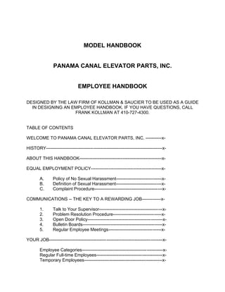 MODEL HANDBOOK
PANAMA CANAL ELEVATOR PARTS, INC.
EMPLOYEE HANDBOOK
DESIGNED BY THE LAW FIRM OF KOLLMAN & SAUCIER TO BE USED AS A GUIDE
IN DESIGNING AN EMPLOYEE HANDBOOK. IF YOU HAVE QUESTIONS, CALL
FRANK KOLLMAN AT 410-727-4300.
TABLE OF CONTENTS
WELCOME TO PANAMA CANAL ELEVATOR PARTS, INC. -----------xHISTORY-------------------------------------------------------------------------------xABOUT THIS HANDBOOK--------------------------------------------------------xEQUAL EMPLOYMENT POLICY------------------------------------------------xA.
B.
C.

Policy of No Sexual Harassment-------------------------------xDefinition of Sexual Harassment-------------------------------xComplaint Procedure----------------------------------------------x-

COMMUNICATIONS -- THE KEY TO A REWARDING JOB-------------x1.
2.
3.
4.
5.

Talk to Your Supervisor-------------------------------------------xProblem Resolution Procedure---------------------------------xOpen Door Policy---------------------------------------------------xBulletin Boards------------------------------------------------------xRegular Employee Meetings------------------------------------x-

YOUR JOB-----------------------------------------------------------------------------xEmployee Categories-------------------------------------------------------xRegular Full-time Employees---------------------------------------------xTemporary Employees-----------------------------------------------------x-

 