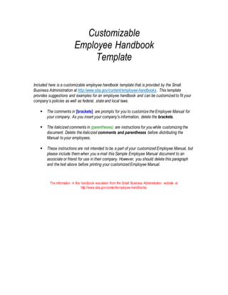 Customizable
Employee Handbook
Template
Included here is a customizable employee handbook template that is provided by the Small
Business Administration at http:/www.sba.gov/content/employee-handbooks. This template
provides suggestions and examples for an employee handbook and can be customized to fit your
company’s policies as well as federal, state and local laws.
 The comments in [brackets] are prompts for you to customize the Employee Manual for
your company. As you insert your company's information, delete the brackets.
 The italicized comments in (parentheses) are instructions for you while customizing the
document. Delete the italicized comments and parentheses before distributing the
Manual to your employees.
 These instructions are not intended to be a part of your customized Employee Manual, but
please include them when you e-mail this Sample Employee Manual document to an
associate or friend for use in their company. However, you should delete this paragraph
and the text above before printing your customized Employee Manual.
The information in this handbook was taken from the Small Business Administration website at
http://www.sba.gov/content/employee-handbooks.
 