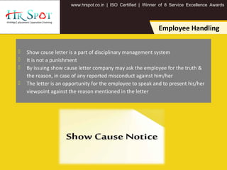 . . .www hrspot co in | ISO Certified | Winner of 8 Service Excellence Awards
Employee Handling
 Show cause letter is a part of disciplinary management system
 It is not a punishment
 By issuing show cause letter company may ask the employee for the truth &
the reason, in case of any reported misconduct against him/her
 The letter is an opportunity for the employee to speak and to present his/her
viewpoint against the reason mentioned in the letter
 