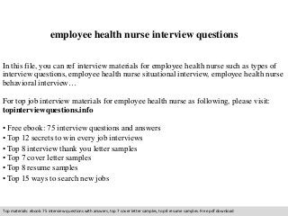 employee health nurse interview questions 
In this file, you can ref interview materials for employee health nurse such as types of 
interview questions, employee health nurse situational interview, employee health nurse 
behavioral interview… 
For top job interview materials for employee health nurse as following, please visit: 
topinterviewquestions.info 
• Free ebook: 75 interview questions and answers 
• Top 12 secrets to win every job interviews 
• Top 8 interview thank you letter samples 
• Top 7 cover letter samples 
• Top 8 resume samples 
• Top 15 ways to search new jobs 
Top materials: ebook: 75 interview questions with answers, top 7 cover letter samples, top 8 resume samples. Free pdf download 
 