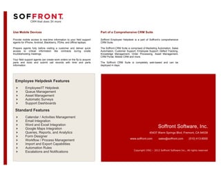 Use Mobile Devices                                                       Part of a Comprehensive CRM Suite

Provide mobile access to real-time information to your field support     Soffront Employee Helpdesk is a part of Soffront’s comprehensive
agents for iPhone, Android, Blackberry, PDAs, and offline laptops.       CRM Suite.

Prepare agents fully before visiting a customer and deliver quick        The Soffront CRM Suite is comprised of Marketing Automation, Sales
access to critical information like contracts during onsite              Automation, Customer Support, Employee Support, Defect Tracking,
troubleshooting meetings.                                                Knowledge Management, Order Processing, Asset Management,
                                                                         CRM Portal, Mobile CRM and more.
Your field support agents can create work orders on the fly to acquire
parts and tools and submit call records with time and parts              The Soffront CRM Suite is completely web-based and can be
information.                                                             deployed in days.




 Employee Helpdesk Features
          Employee/IT Helpdesk
          Queue Management
          Asset Management
          Automatic Surveys
          Support Dashboards

 Standard Features
          Calendar / Activities Management
          Email Integration
          Word and Excel Integration
          Google Maps Integration                                                                                        Soffront Software, Inc.
          Queries, Reports, and Analytics                                                                        45437 Warm Springs Blvd, Fremont, CA 94539
          Form Designer
                                                                                                  www.soffront.com        sales@soffront.com         (510) 413-9000
          Workflow / Process Management
          Import and Export Capabilities
          Automation Rules
                                                                                                     Copyright 1992 – 2012 Soffront Software Inc., All rights reserved
          Escalations and Notifications
 