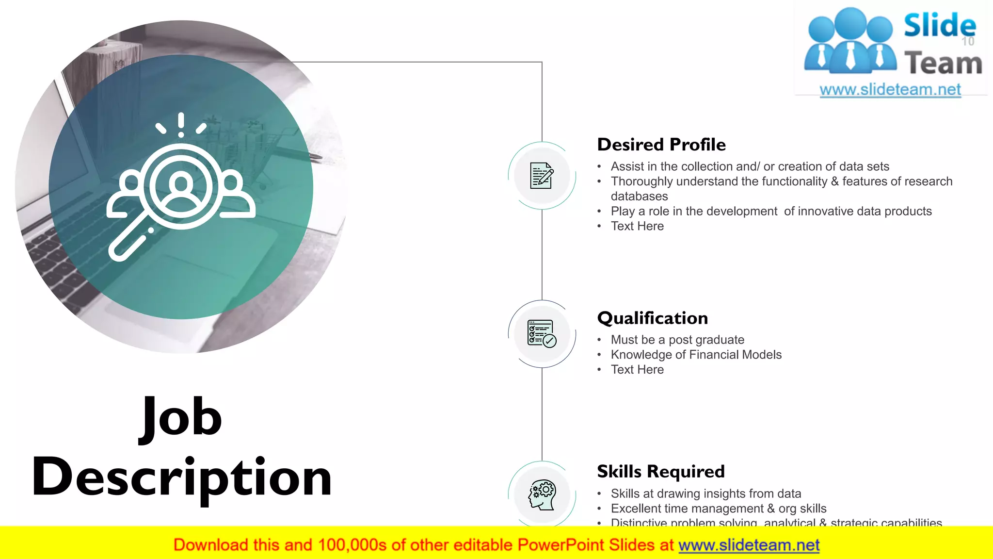Job
Description
10
Qualification
• Must be a post graduate
• Knowledge of Financial Models
• Text Here
Skills Required
• Skills at drawing insights from data
• Excellent time management & org skills
• Distinctive problem solving, analytical & strategic capabilities
Desired Profile
• Assist in the collection and/ or creation of data sets
• Thoroughly understand the functionality & features of research
databases
• Play a role in the development of innovative data products
• Text Here
 