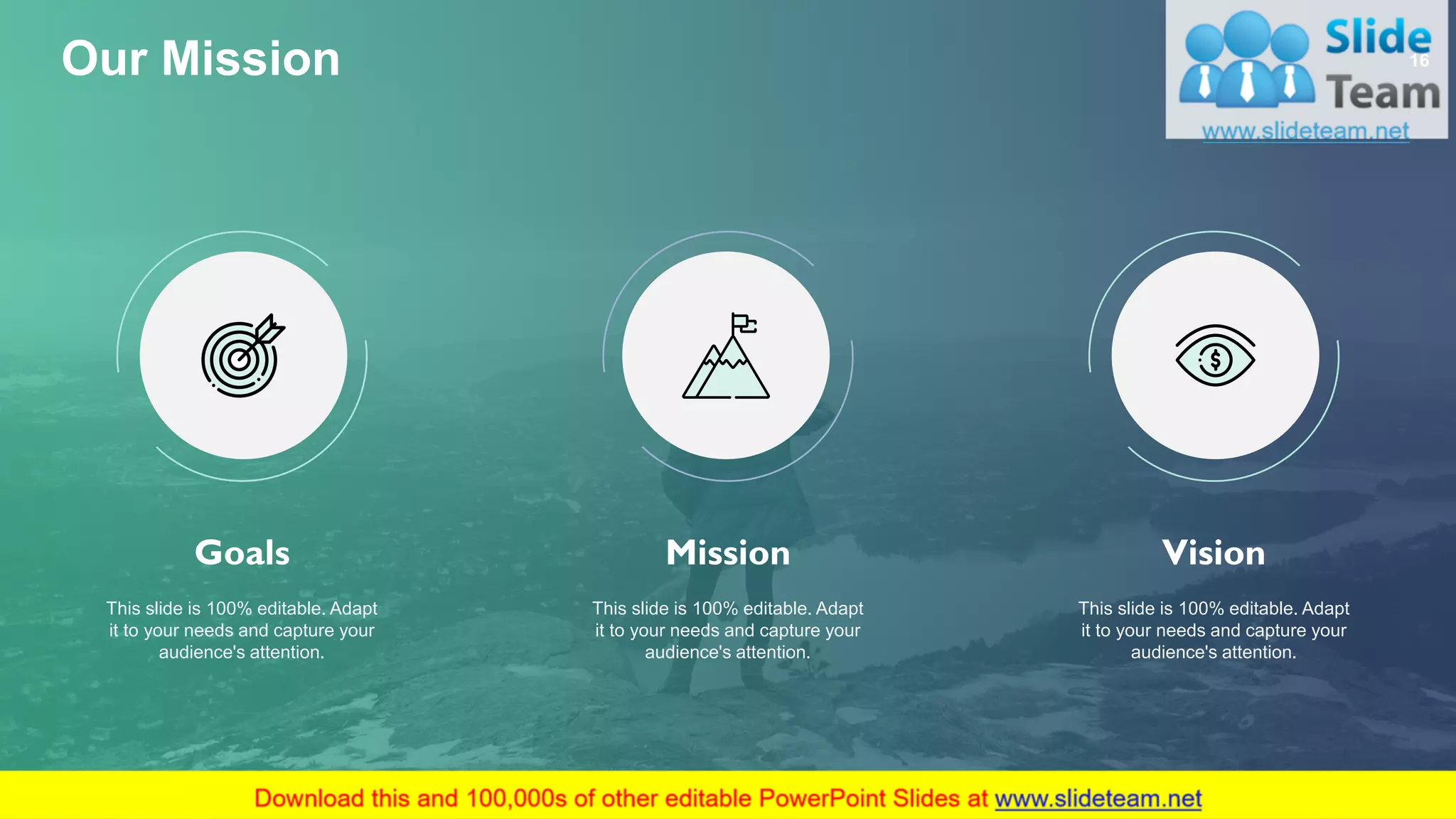 Goals
This slide is 100% editable. Adapt
it to your needs and capture your
audience's attention.
Mission
This slide is 100% editable. Adapt
it to your needs and capture your
audience's attention.
Vision
This slide is 100% editable. Adapt
it to your needs and capture your
audience's attention.
Our Mission 16
 