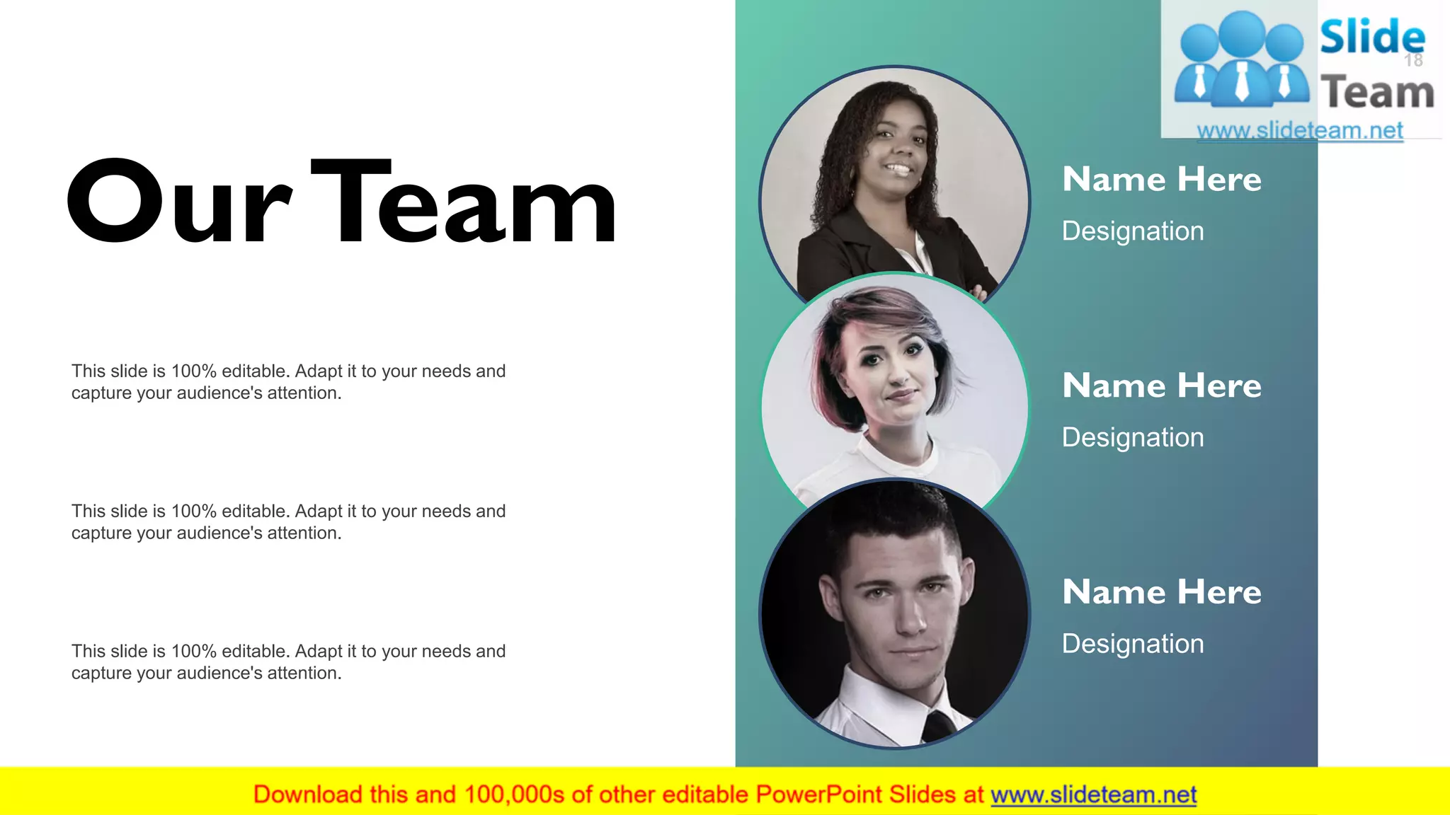 Name Here
Designation
Name Here
Designation
Name Here
Designation
OurTeam
18
This slide is 100% editable. Adapt it to your needs and
capture your audience's attention.
This slide is 100% editable. Adapt it to your needs and
capture your audience's attention.
This slide is 100% editable. Adapt it to your needs and
capture your audience's attention.
 