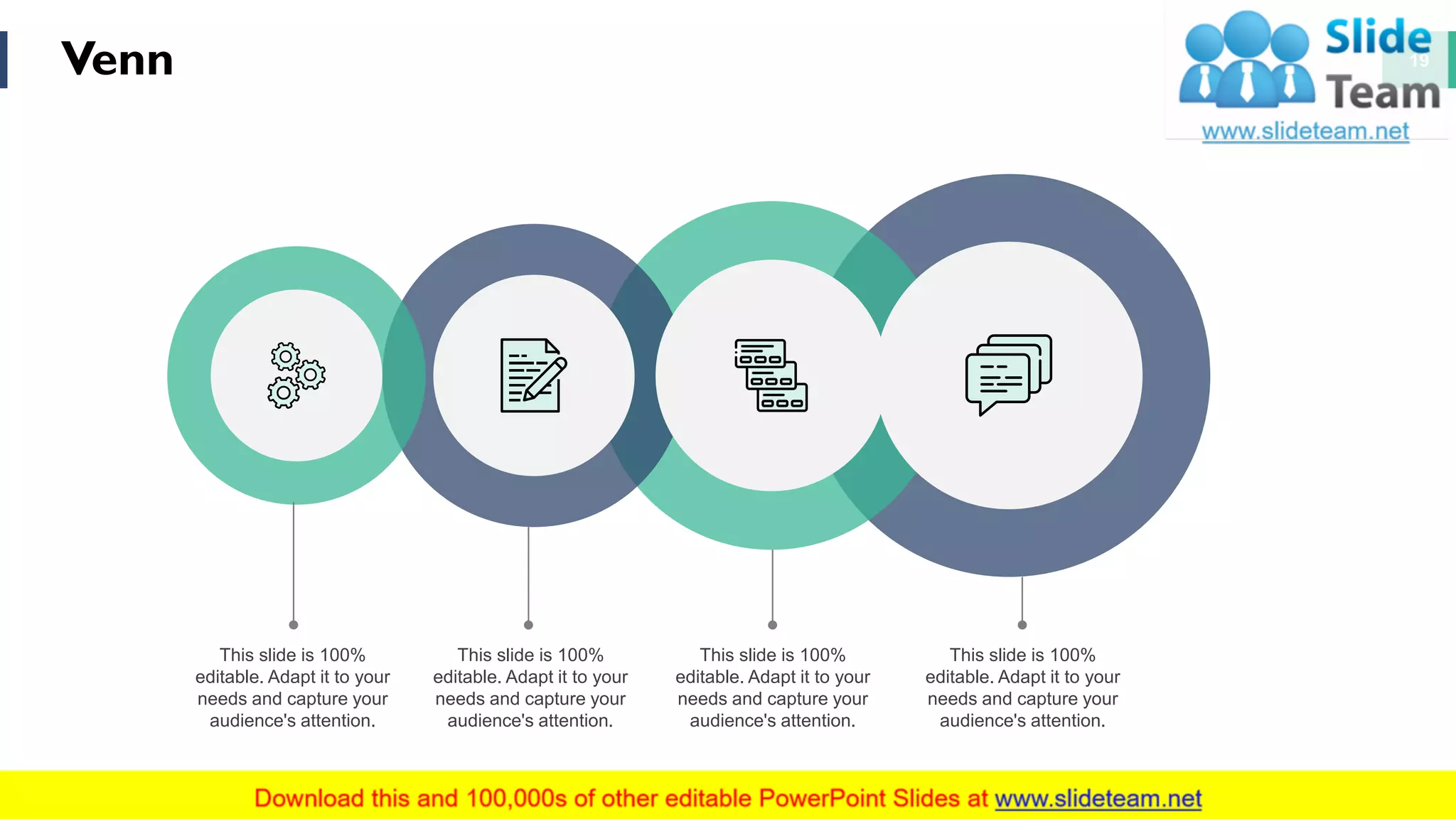 Venn 19
This slide is 100%
editable. Adapt it to your
needs and capture your
audience's attention.
This slide is 100%
editable. Adapt it to your
needs and capture your
audience's attention.
This slide is 100%
editable. Adapt it to your
needs and capture your
audience's attention.
This slide is 100%
editable. Adapt it to your
needs and capture your
audience's attention.
 