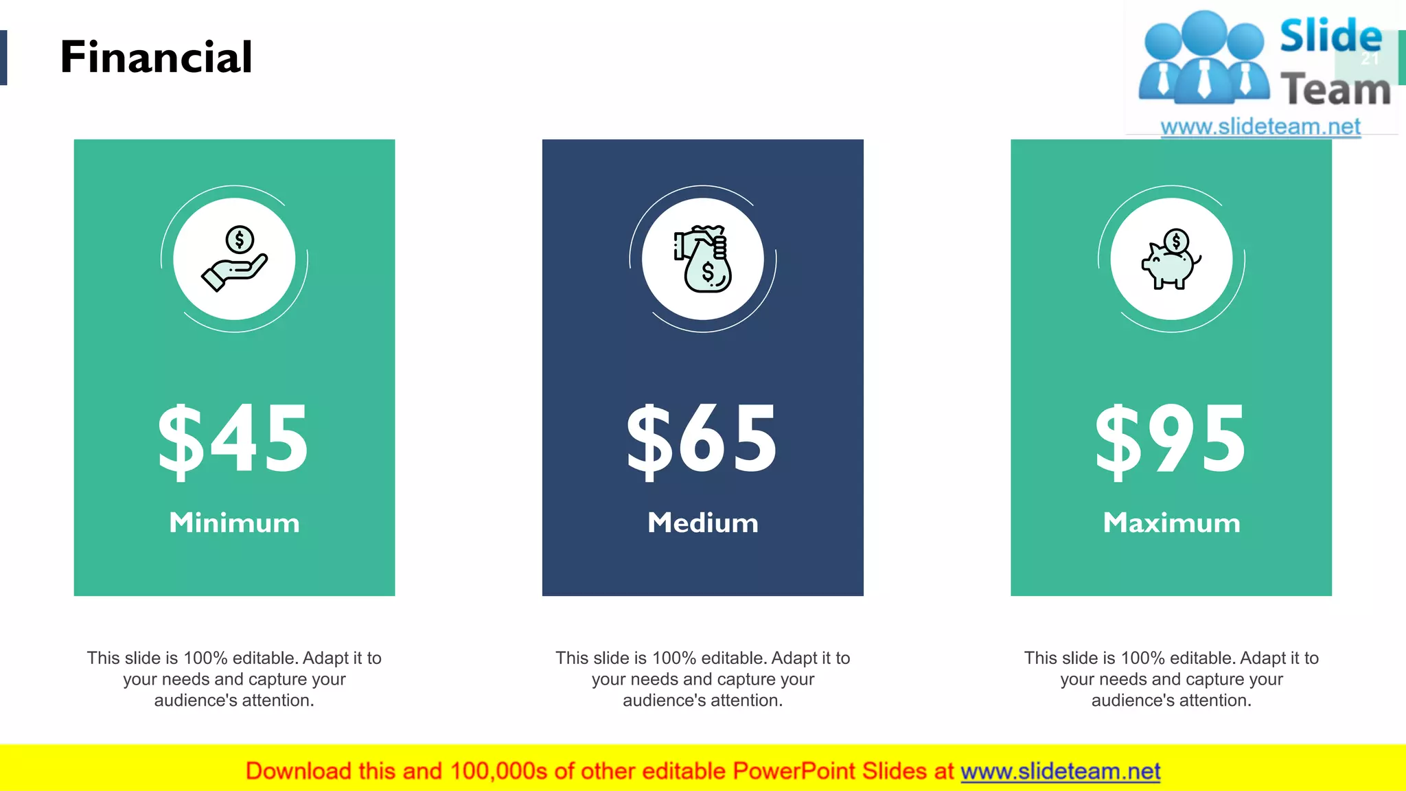 Financial 21
This slide is 100% editable. Adapt it to
your needs and capture your
audience's attention.
This slide is 100% editable. Adapt it to
your needs and capture your
audience's attention.
This slide is 100% editable. Adapt it to
your needs and capture your
audience's attention.
$45
Minimum
$65
Medium
$95
Maximum
 