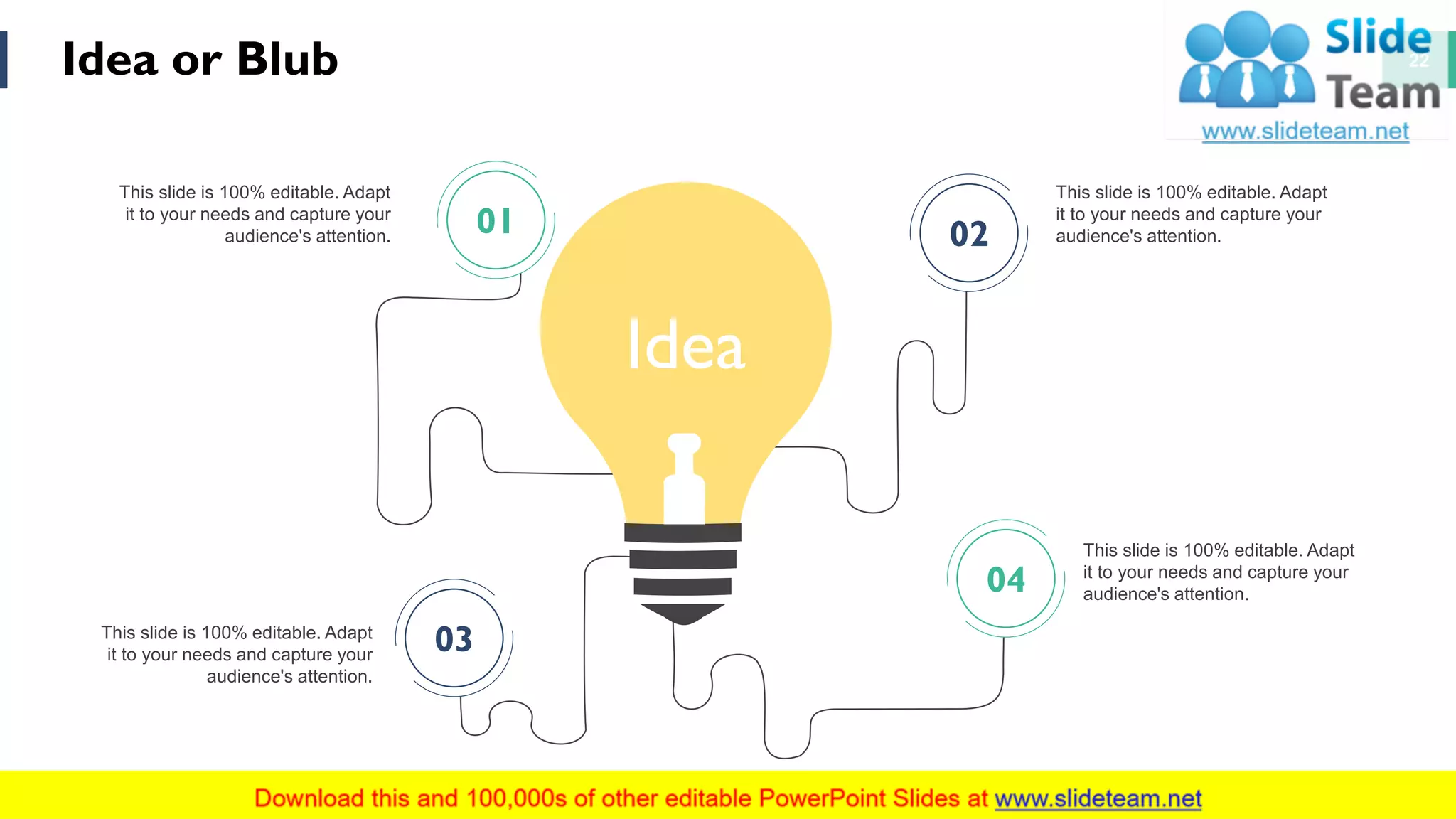 Idea or Blub 22
This slide is 100% editable. Adapt
it to your needs and capture your
audience's attention.
This slide is 100% editable. Adapt
it to your needs and capture your
audience's attention.
This slide is 100% editable. Adapt
it to your needs and capture your
audience's attention.
This slide is 100% editable. Adapt
it to your needs and capture your
audience's attention.
Idea
01 02
03
04
 