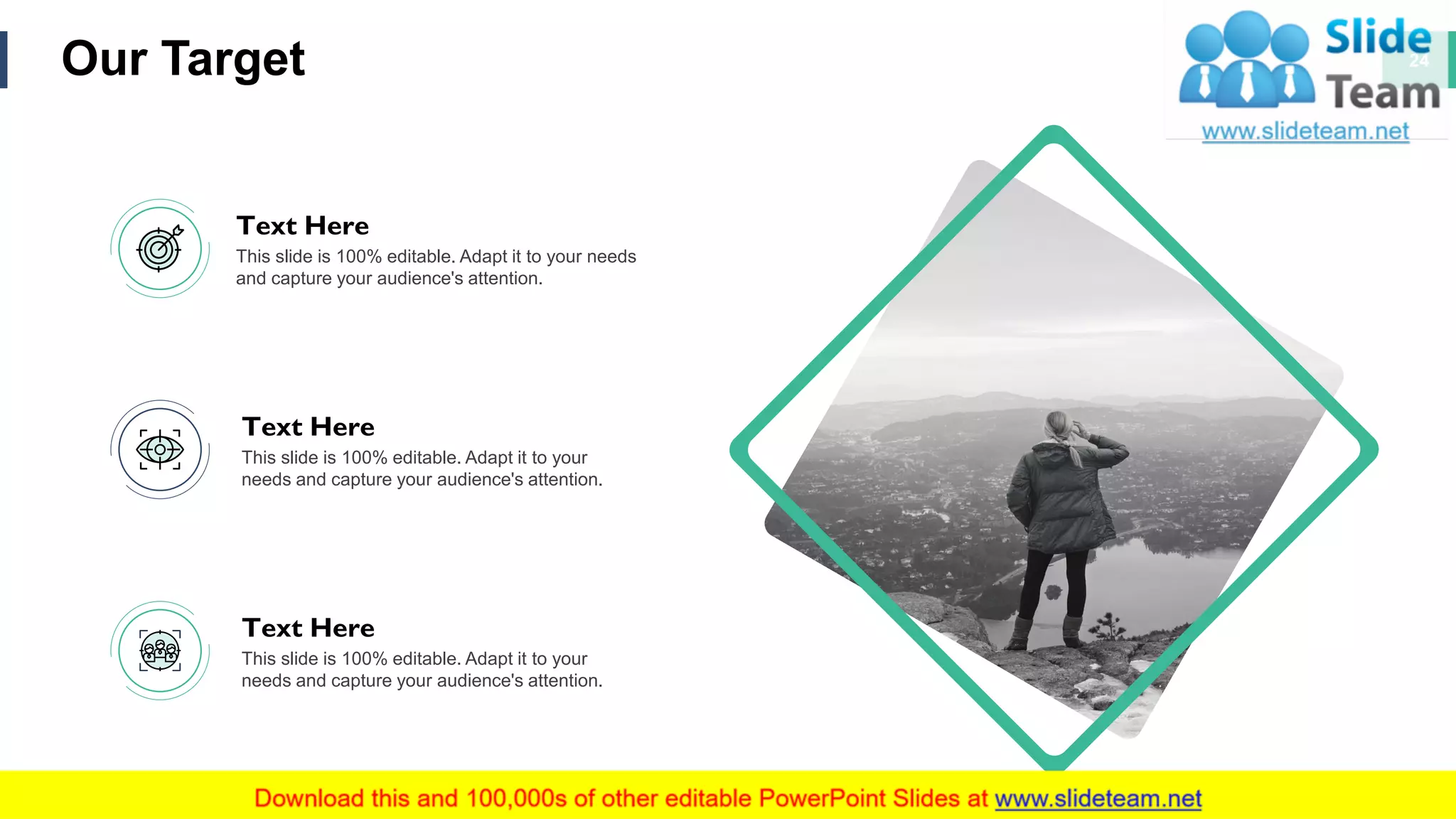 Our Target 24
This slide is 100% editable. Adapt it to your needs
and capture your audience's attention.
Text Here
This slide is 100% editable. Adapt it to your
needs and capture your audience's attention.
Text Here
This slide is 100% editable. Adapt it to your
needs and capture your audience's attention.
Text Here
 