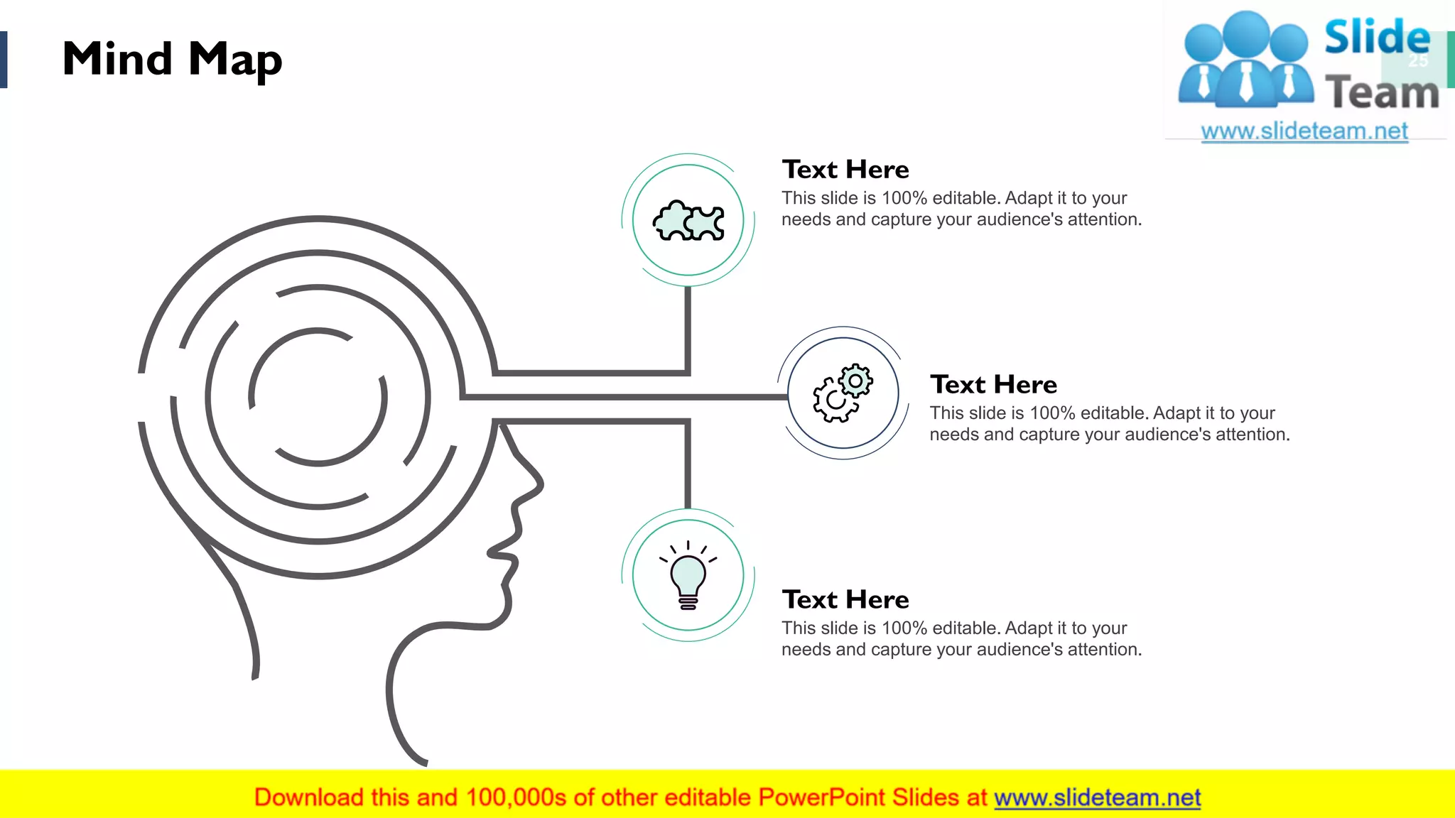 Mind Map 25
Text Here
This slide is 100% editable. Adapt it to your
needs and capture your audience's attention.
Text Here
This slide is 100% editable. Adapt it to your
needs and capture your audience's attention.
Text Here
This slide is 100% editable. Adapt it to your
needs and capture your audience's attention.
 
