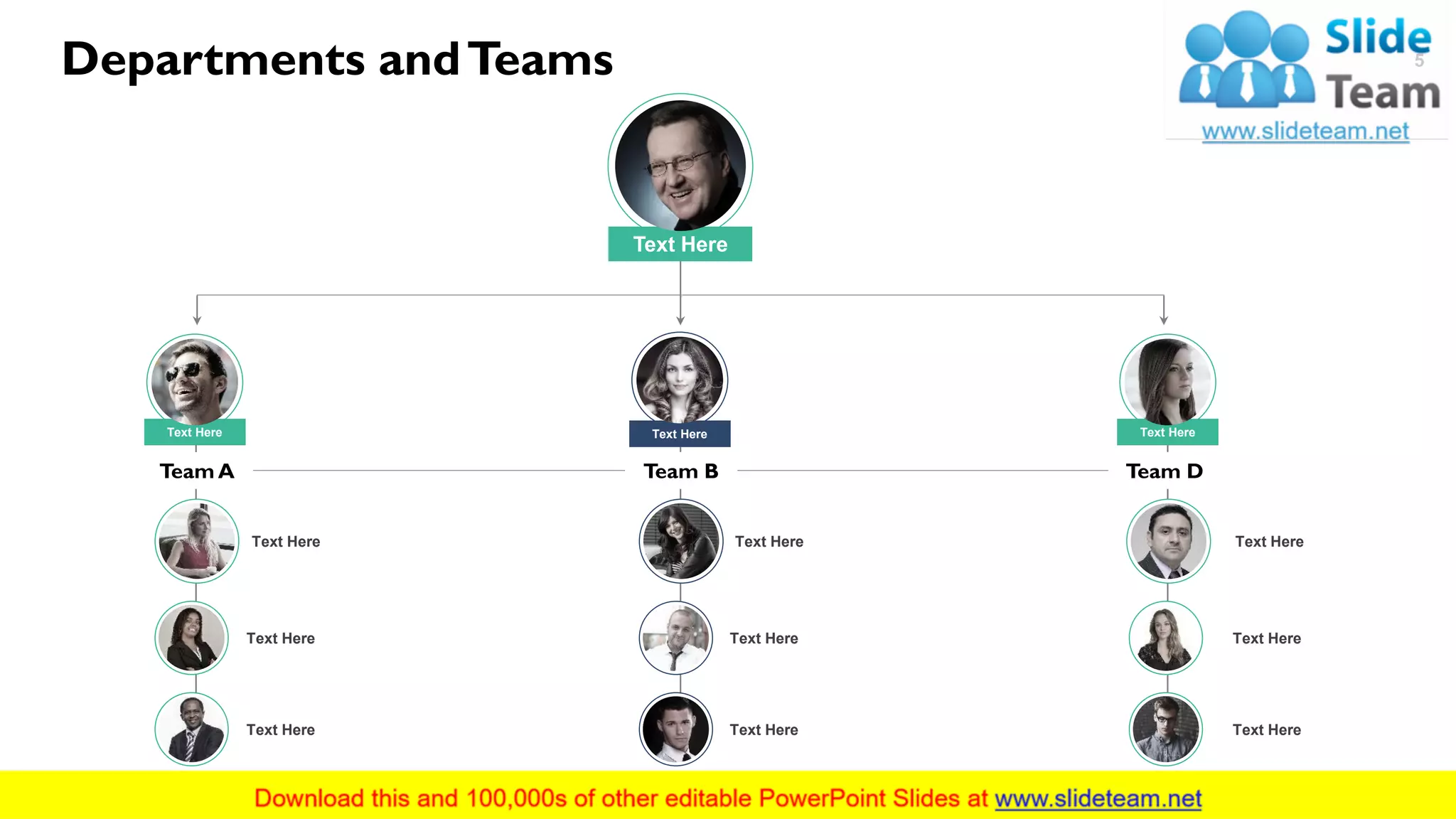 Team DTeam A
Text Here
Team B
Text Here Text Here
Text Here
Text Here
Text Here
Text Here
Text Here
Text Here
Text Here
Text Here
Text Here
Text Here
Departments andTeams 5
This slide is 100% editable. Adapt it to your needs and capture your audience's attention.
 