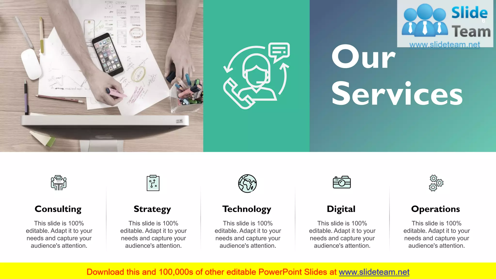 6
Our
Services
Consulting
This slide is 100%
editable. Adapt it to your
needs and capture your
audience's attention.
Strategy
This slide is 100%
editable. Adapt it to your
needs and capture your
audience's attention.
Technology
This slide is 100%
editable. Adapt it to your
needs and capture your
audience's attention.
Digital
This slide is 100%
editable. Adapt it to your
needs and capture your
audience's attention.
Operations
This slide is 100%
editable. Adapt it to your
needs and capture your
audience's attention.
 