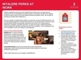 INTALERE PERKS AT
WORK
Intalere is pleased to provide you with Intalere Perks at Work, your one-stop shop for
employee pricing. It leverages the purchasing power of all Intalere members and affiliates
to help you save money on all of your large purchases (computers, travel, etc.) as well as
everyday purchases (food, utilities,etc.).
Once you register on Intalere Perks at Work, you will have access to 30,000 merchants and
over 25 savings categories. Through Perks at Work you can receive deep discounts on your
favorite fashion brands including Gap, Nordstrom and Lands’ End and also save on
electronics, computers, vacations and more. You also can access Intalere Exclusives* –
exclusive deals with significant savings! And all of this is available to your employees at no
cost or obligation to you, your facility or youremployees.
Intalere Perks At Work Benefits
WOWPoints. You will be awarded
WOWPoints* in addition to the deep
discounts you receive using Intalere
Perks at Work! WOWPoints are a virtual
currency that you accumulate over time.
They never expire and can be used at
any time to make purchases directly on
the site.
Family Membership. Your account comes with a family membership.
Simply logon, click on My Account and choose Family Invitations to add family
members to your account.
*Most Intalere Exclusives are not eligible forWOWPoints.
Activating your account
is easy!
1. Visit Intalere Perks at Work at
http://www.perksatwork.com
2. Click on “Register For Free”
under the New Hires section.
3. Complete the short registration
process. Note Intalere in the
“Your Company” field and use
“savings12” in the “Company
Code” field.
4. Then click on “Create my
account” and check your email
(using the same email address
you registered with).
5. Click on the “Complete my
profile” button. Then complete
the form and click the “Start
discovering perks” button to
get started.
 